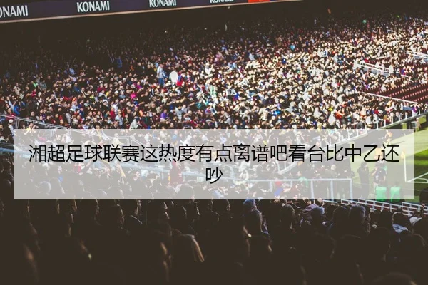 湘超足球联赛这热度有点离谱吧看台比中乙还吵