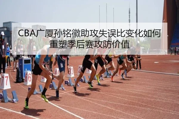 CBA广厦孙铭徽助攻失误比变化如何重塑季后赛攻防价值