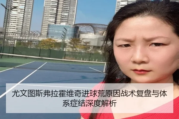 尤文图斯弗拉霍维奇进球荒原因战术复盘与体系症结深度解析