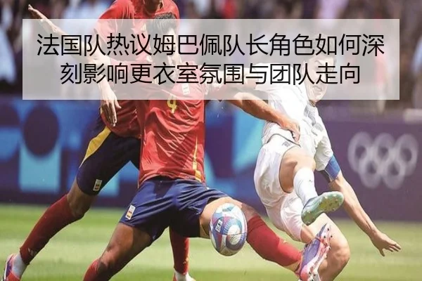 法国队热议姆巴佩队长角色如何深刻影响更衣室氛围与团队走向