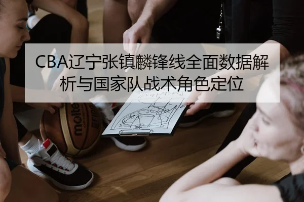 CBA辽宁张镇麟锋线全面数据解析与国家队战术角色定位