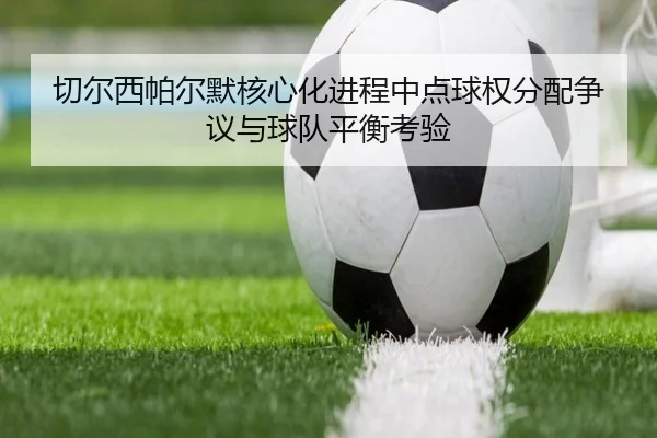 切尔西帕尔默核心化进程中点球权分配争议与球队平衡考验