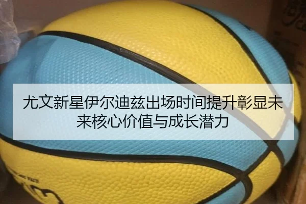 尤文新星伊尔迪兹出场时间提升彰显未来核心价值与成长潜力