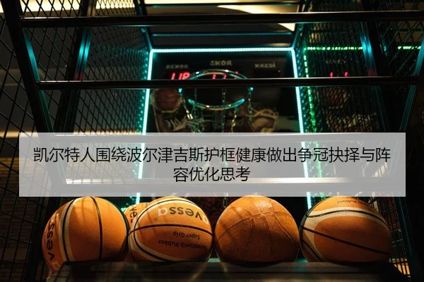 凯尔特人围绕波尔津吉斯护框健康做出争冠抉择与阵容优化思考