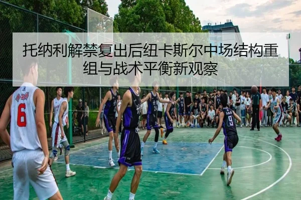 托纳利解禁复出后纽卡斯尔中场结构重组与战术平衡新观察