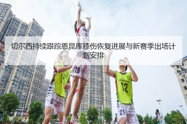 切尔西持续跟踪恩昆库膝伤恢复进展与新赛季出场计划安排