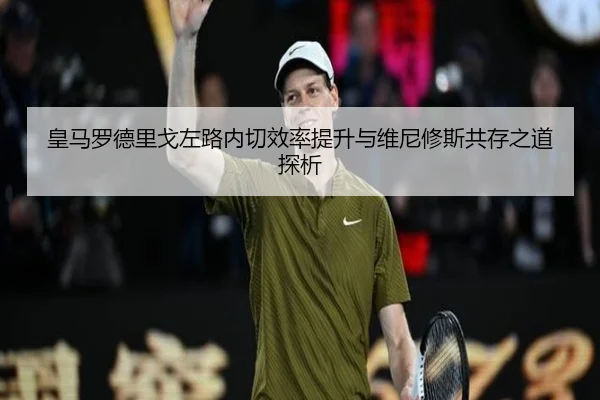 皇马罗德里戈左路内切效率提升与维尼修斯共存之道探析