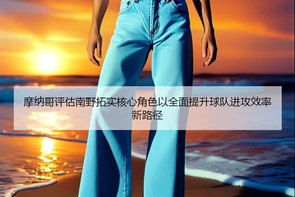摩纳哥评估南野拓实核心角色以全面提升球队进攻效率新路径
