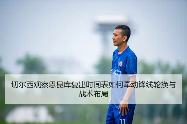 切尔西观察恩昆库复出时间表如何牵动锋线轮换与战术布局