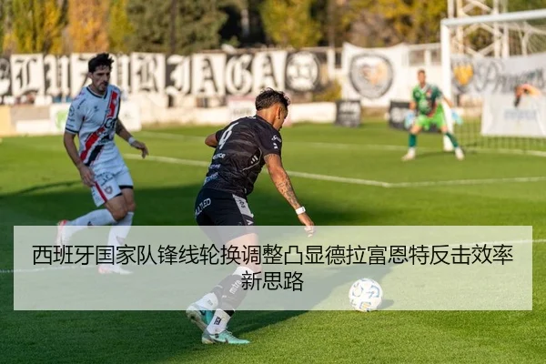 西班牙国家队锋线轮换调整凸显德拉富恩特反击效率新思路